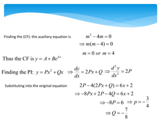 Finding the (CF): the auxiliary equation is
2
4 0
m m
 
0 4
m or m
 
4
Thus the CF is x
y A Be
 
( 4) 0
m m
  
2
Finding the PI: y Px Qx
  2
dy
Px Q
dx
  
2
2
2
d y
P
dx
 
Substituting into the original equation 2 4(2 ) 6 2
P Px Q x
   
8 2 4 6 2
Px P Q x
     
8 6
P
  
3
4
p
  
7
8
Q
  
 