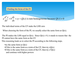 2
2
( ) is non homogeneous because ( ) 0
d y dy
a b cy Q x Q x
dx dx
   
The individual terms of the CF make the LHS zero
The PI makes the LHS equal to Q(x). Since Q(x) ≠ 0, it stands to reason that the
PI cannot have the same form as the CF.
When choosing the form of the PI, we usually select the same form as Q(x).
This reasoning leads us to select the PI according to the following steps.
•try the same form as Q(x)
•If this is the same form as a term of the CF, then try xQ(x)
•If this is the same form as a term of the CF, then try x2Q(x)
and continue with higher powers
 