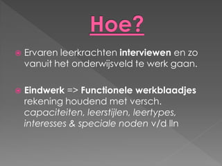    Ervaren leerkrachten interviewen en zo
    vanuit het onderwijsveld te werk gaan.

   Eindwerk => Functionele werkblaadjes
    rekening houdend met versch.
    capaciteiten, leerstijlen, leertypes,
    interesses & speciale noden v/d lln
 