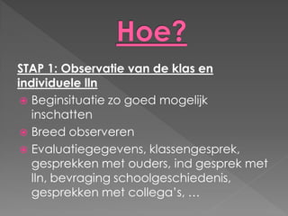 STAP 1: Observatie van de klas en
individuele lln
  Beginsituatie zo goed mogelijk
   inschatten
  Breed observeren
  Evaluatiegegevens, klassengesprek,
   gesprekken met ouders, ind gesprek met
   lln, bevraging schoolgeschiedenis,
   gesprekken met collega’s, …
 