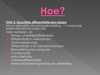 STAP 3: Geschikte differentiatievorm kiezen
Focus: behoefte vd individuele leerling - - > maximaal
leerrendement en motivatie
Vele manieren, vb:
  Tempo- of leertijddifferentiatie
  Differentiatie in werkvormen
  Taalondersteuning
  Differentiatie vr lln met leerstoornissen
  Remediëring met computer
  Contractwerk
  Instructiefiches
  Interessedifferentiatie
  Minimaal beheersingsniveau en uitbreiding
  …
 