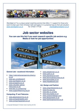Want2get on? is a unique career coaching service that offers 1:1 support for those who
want to draw upon their Christian faith and apply it in a practical way to their job situation.
www.want2geton.co.uk          Tel: 07503 177126                 charles@want2geton.co.uk



                               Job sector websites
    You can use this list if you want research specific job sectors e.g.
                           f
                   Media or look for job opportunities




General Job / vocational information                        •   www.jobsdomain.co.uk
                                                            •   www.justit.co.uk
•   https://nationalcareersservice.direct.g
                 nalcareersservice.direct.g                 •   www.planetrecruit.com
    ov.uk                                                   •   www.technicalresources.co.uk
•   www.gov.uk/jobsearch                                    •   www.technojobs.co.uk
•   www.want2geton.co.uk                                    •   www.thitjobboard.com
•   www.prospects.ac.uk
•   www.cvbuilder-advice-                                   Art, Design and Fashion
    resources.co.uk/
•   www.bbc.co.uk/learning/                                 •   www.artsprofessional.co.uk
                                                                www.artsprofessiona
•   www.support4learning.org.uk
                     arning.org.uk                          •   www.the-aop.org
                                                            •   www.bbc.co.uk/jobs
Computing, IT and Telecoms                                  •   www.leisurejobs.co.uk
                                                            •   www.careersindesign.com
                                                                               esign.com
•   www.absolutecomms.co.uk                                 •   www.designweek.co.uk
•   www.computerweekly.com                                  •   www.fashionpersonnel.co.uk
•   www.computingcareers.co.uk
                    eers.co.uk

© Copyright Want2geton? Christian Career Coaching UK 2013
 