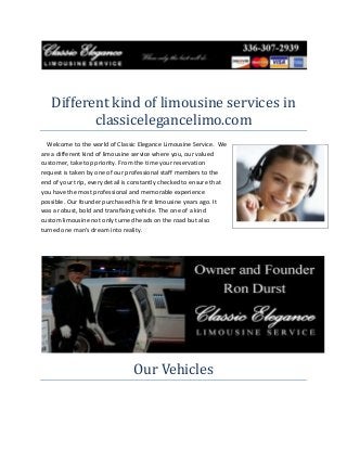 Different kind of limousine services in
classicelegancelimo.com
Welcome to the world of Classic Elegance Limousine Service. We
are a different kind of limousine service where you, our valued
customer, take top priority. From the time your reservation
request is taken by one of our professional staff members to the
end of your trip, every detail is constantly checked to ensure that
you have the most professional and memorable experience
possible. Our founder purchased his first limousine years ago. It
was a robust, bold and transfixing vehicle. The one of a kind
custom limousine not only turned heads on the road but also
turned one man's dream into reality.

Our Vehicles

 