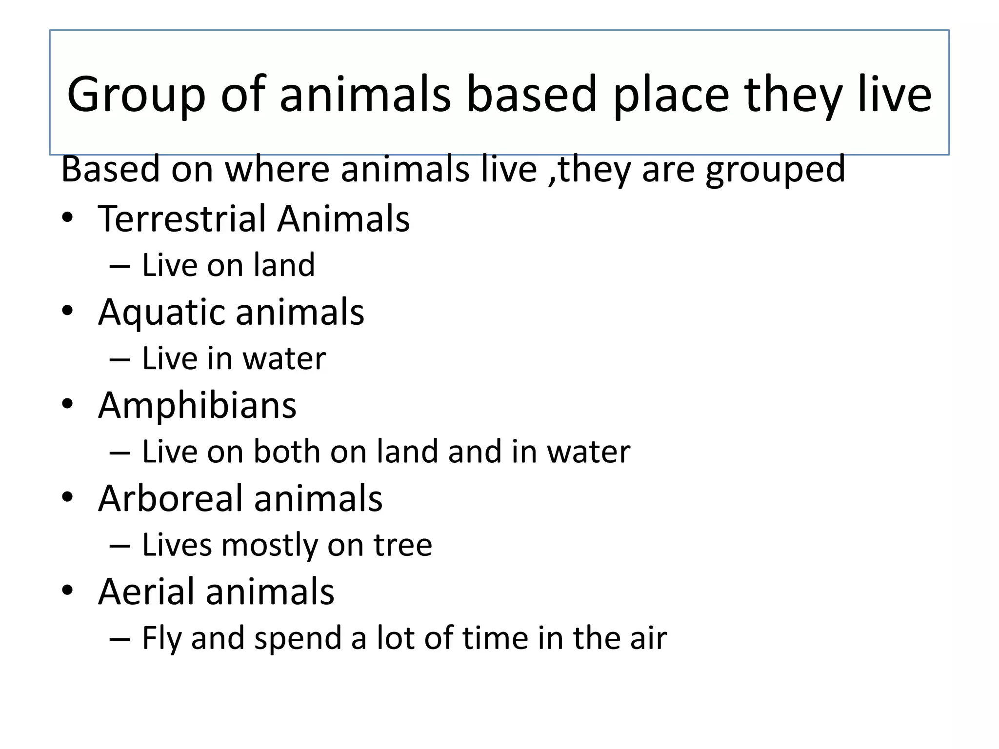 Group of animals based place they live
Based on where animals live ,they are grouped
• Terrestrial Animals
– Live on land
• Aquatic animals
– Live in water
• Amphibians
– Live on both on land and in water
• Arboreal animals
– Lives mostly on tree
• Aerial animals
– Fly and spend a lot of time in the air
 