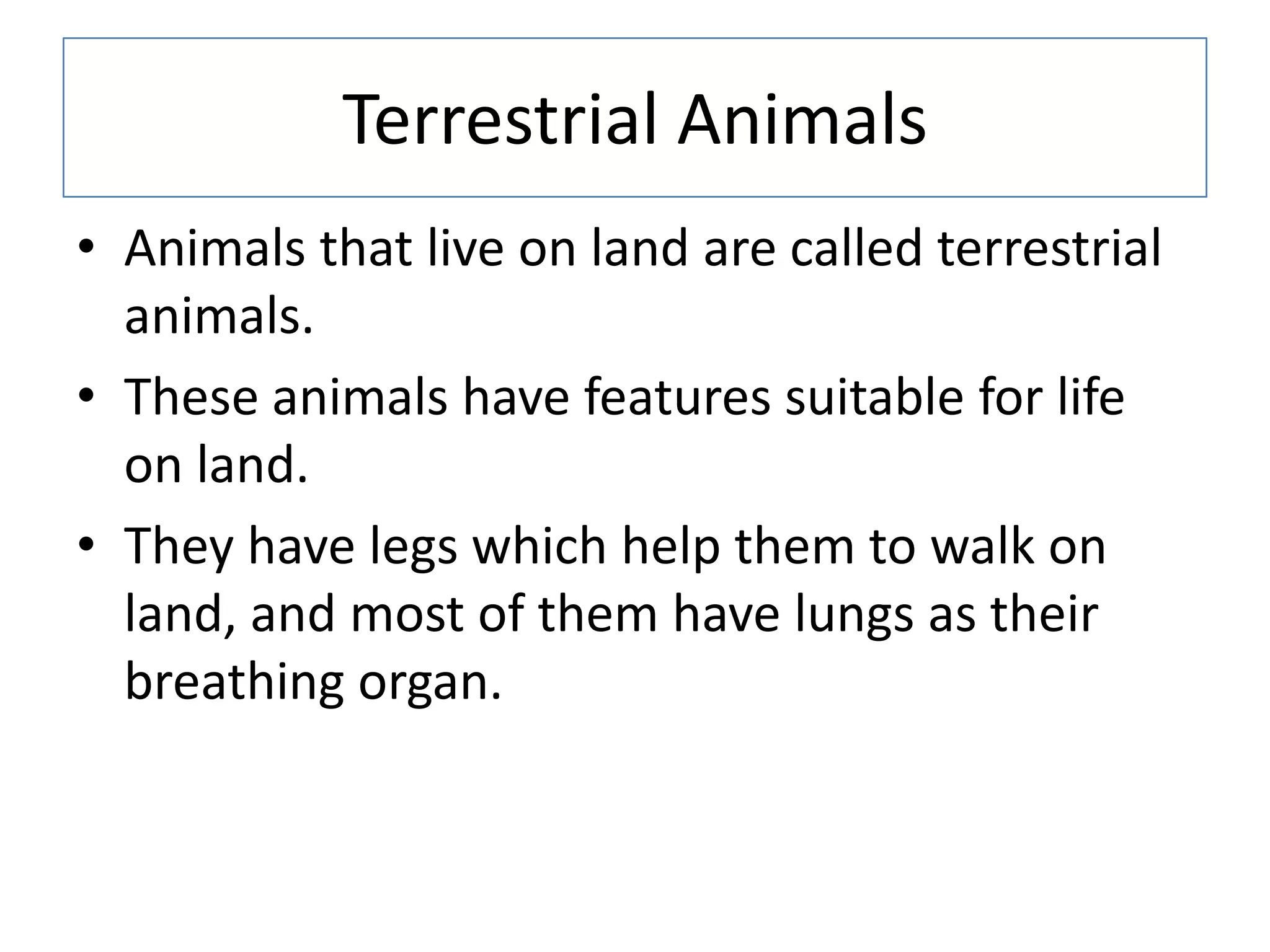 Terrestrial Animals
• Animals that live on land are called terrestrial
animals.
• These animals have features suitable for life
on land.
• They have legs which help them to walk on
land, and most of them have lungs as their
breathing organ.
 