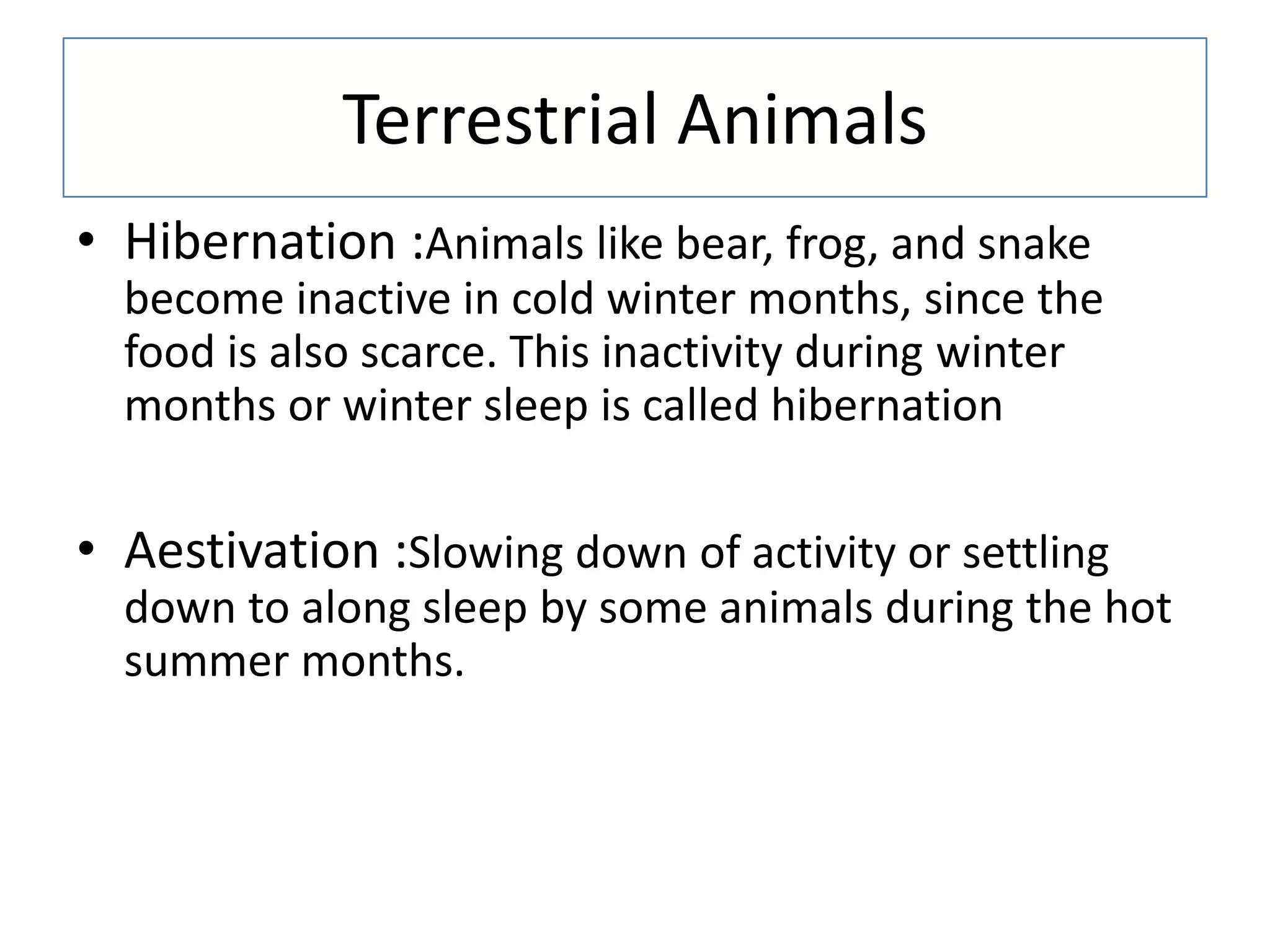 Terrestrial Animals
• Hibernation :Animals like bear, frog, and snake
become inactive in cold winter months, since the
food is also scarce. This inactivity during winter
months or winter sleep is called hibernation
• Aestivation :Slowing down of activity or settling
down to along sleep by some animals during the hot
summer months.
 