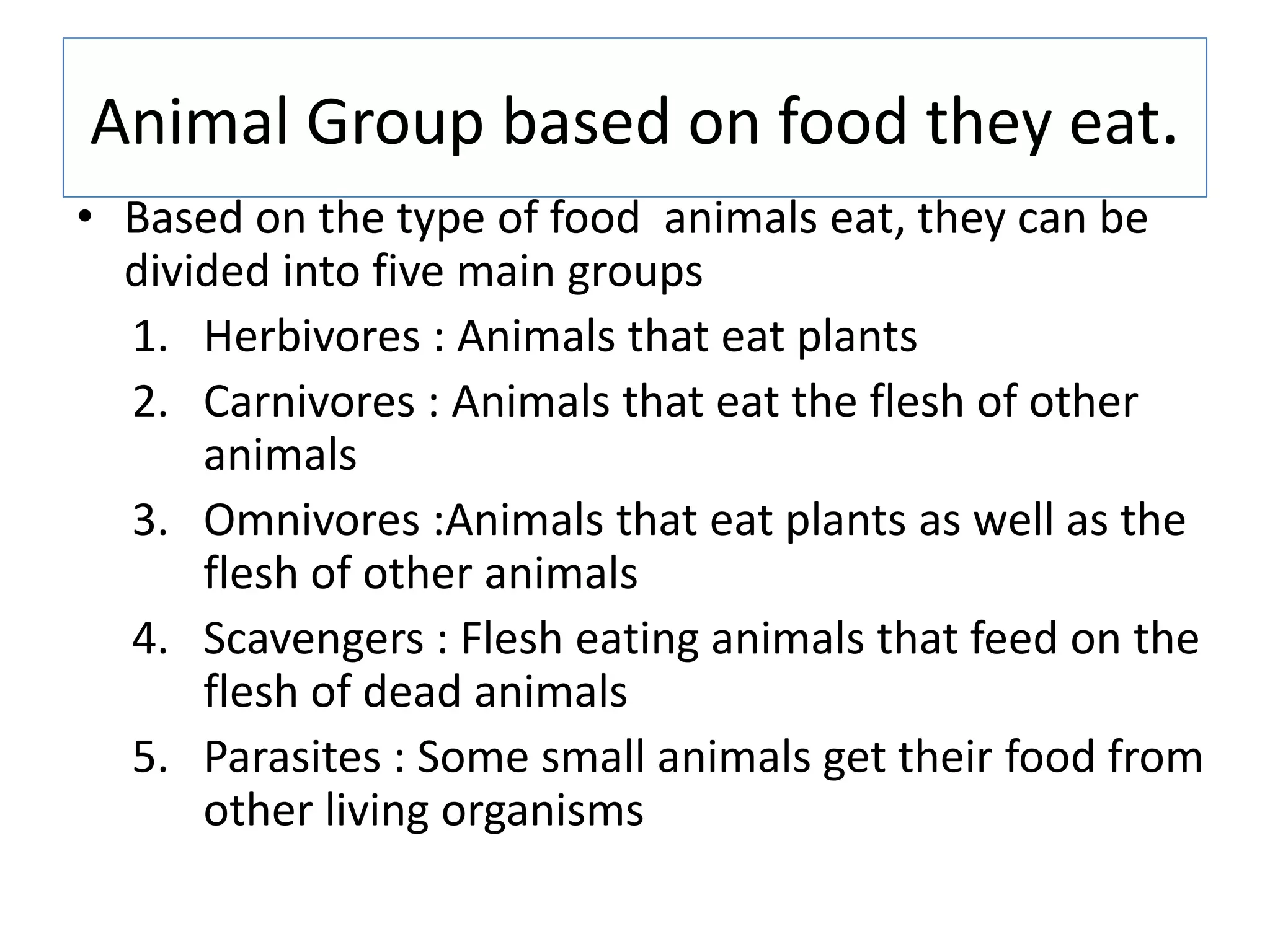 Animal Group based on food they eat.
• Based on the type of food animals eat, they can be
divided into five main groups
1. Herbivores : Animals that eat plants
2. Carnivores : Animals that eat the flesh of other
animals
3. Omnivores :Animals that eat plants as well as the
flesh of other animals
4. Scavengers : Flesh eating animals that feed on the
flesh of dead animals
5. Parasites : Some small animals get their food from
other living organisms
 