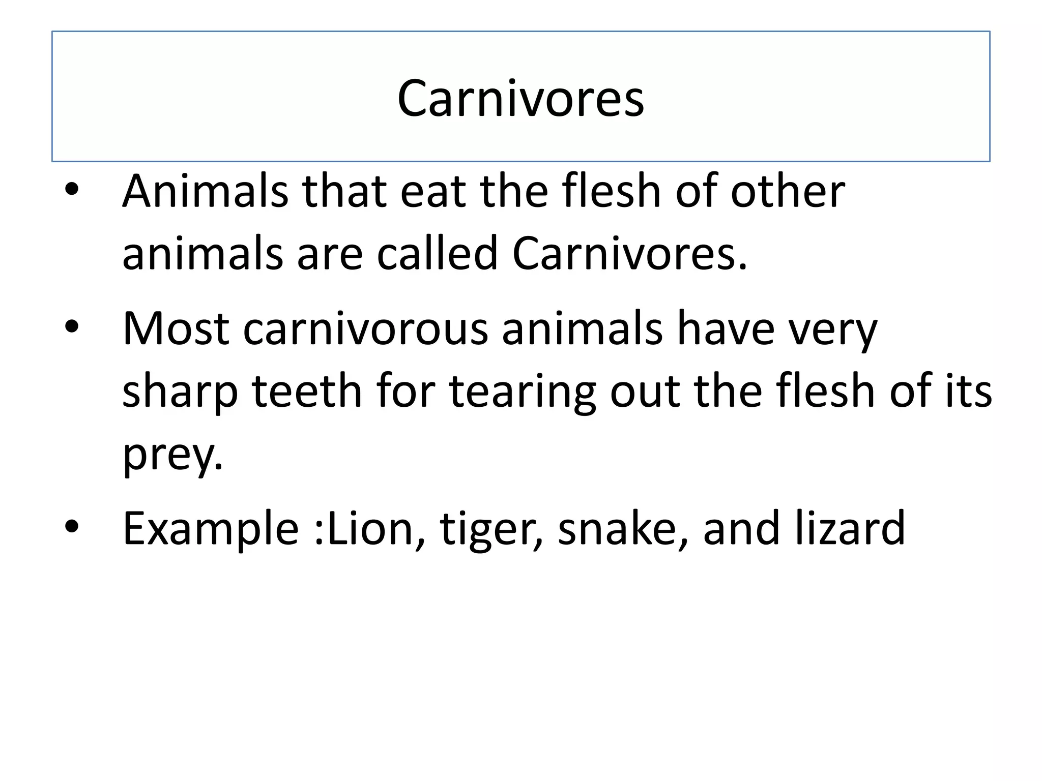 Carnivores
• Animals that eat the flesh of other
animals are called Carnivores.
• Most carnivorous animals have very
sharp teeth for tearing out the flesh of its
prey.
• Example :Lion, tiger, snake, and lizard
 
