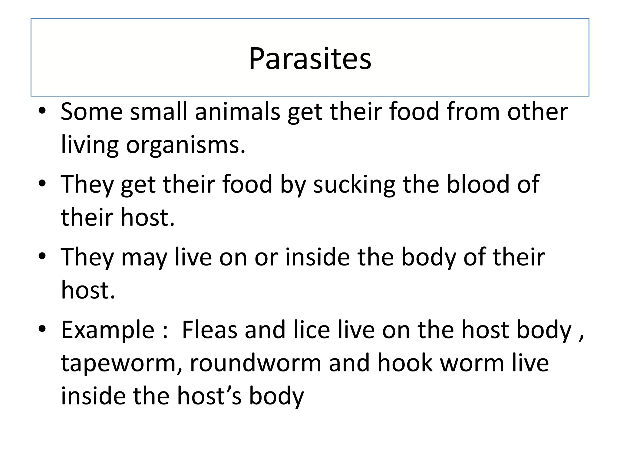 Parasites
• Some small animals get their food from other
living organisms.
• They get their food by sucking the blood of
their host.
• They may live on or inside the body of their
host.
• Example : Fleas and lice live on the host body ,
tapeworm, roundworm and hook worm live
inside the host’s body
 