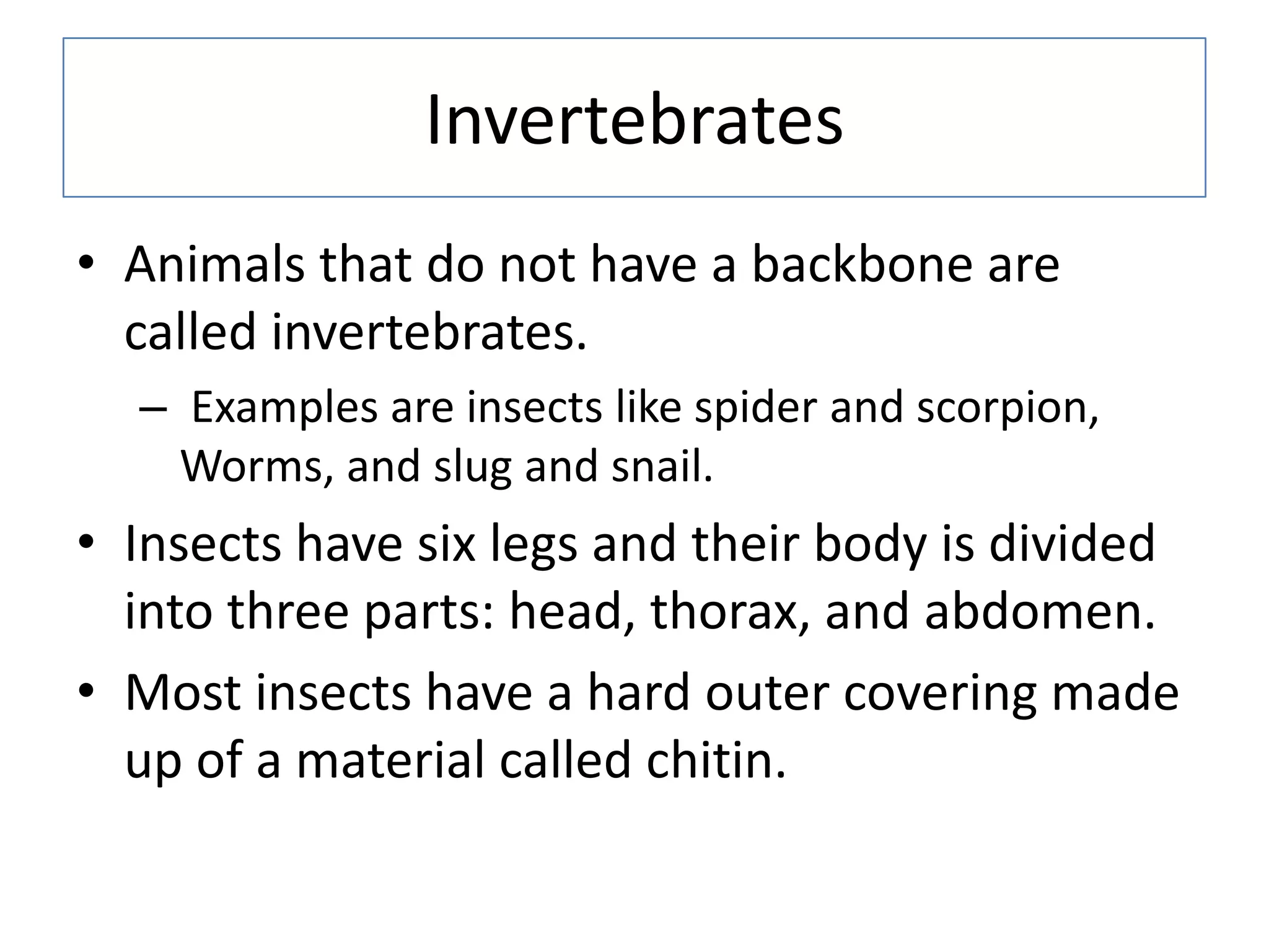 Invertebrates
• Animals that do not have a backbone are
called invertebrates.
– Examples are insects like spider and scorpion,
Worms, and slug and snail.
• Insects have six legs and their body is divided
into three parts: head, thorax, and abdomen.
• Most insects have a hard outer covering made
up of a material called chitin.
 