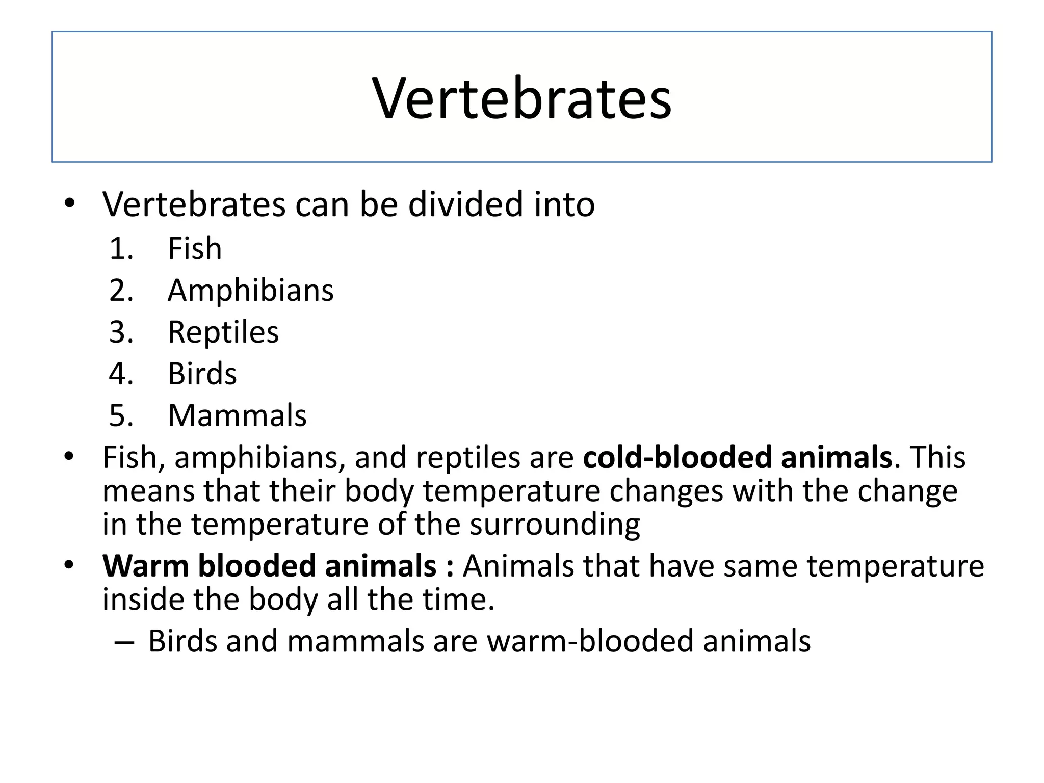 Vertebrates
• Vertebrates can be divided into
1. Fish
2. Amphibians
3. Reptiles
4. Birds
5. Mammals
• Fish, amphibians, and reptiles are cold-blooded animals. This
means that their body temperature changes with the change
in the temperature of the surrounding
• Warm blooded animals : Animals that have same temperature
inside the body all the time.
– Birds and mammals are warm-blooded animals
 