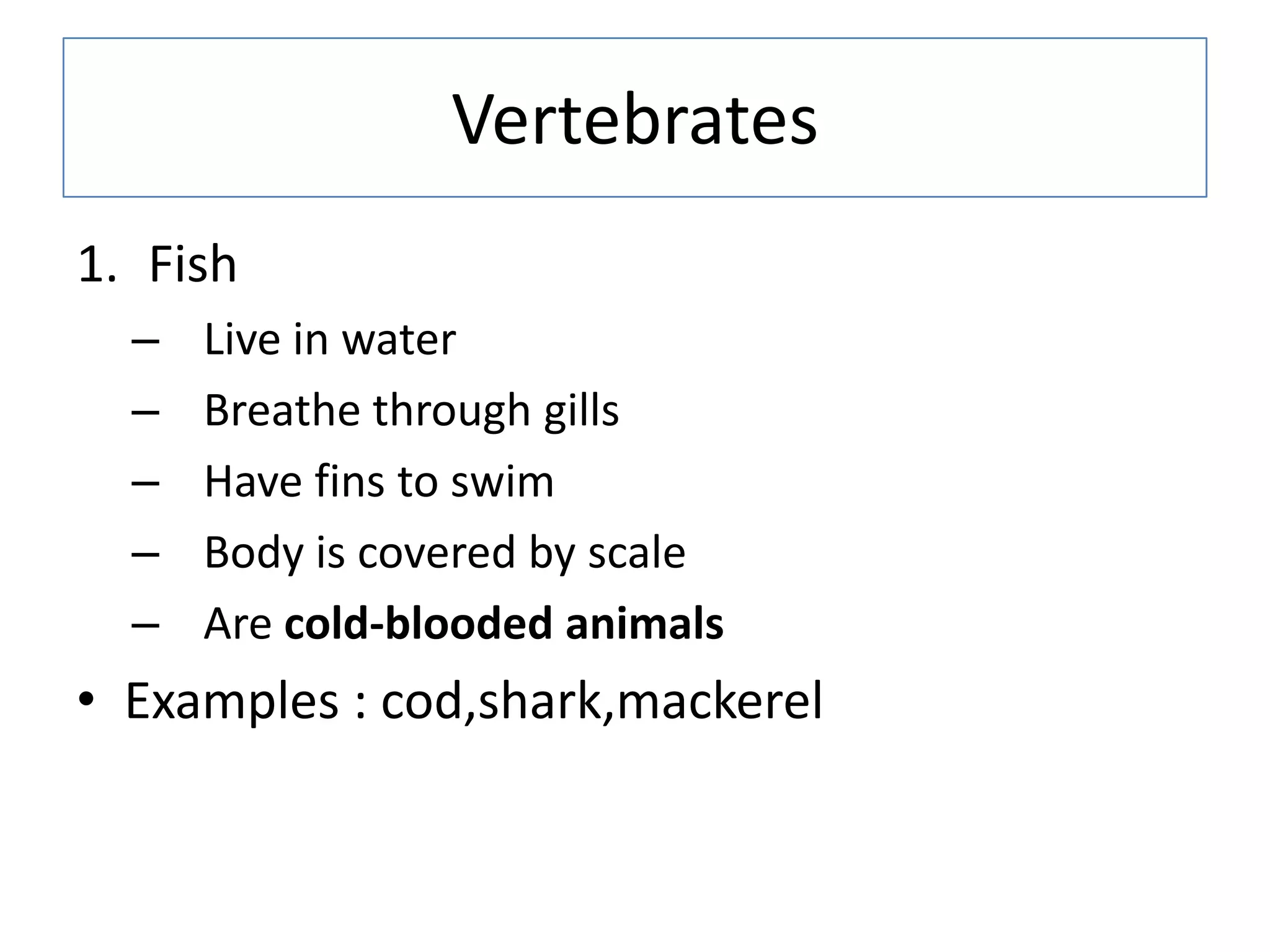 Vertebrates
1. Fish
– Live in water
– Breathe through gills
– Have fins to swim
– Body is covered by scale
– Are cold-blooded animals
• Examples : cod,shark,mackerel
 