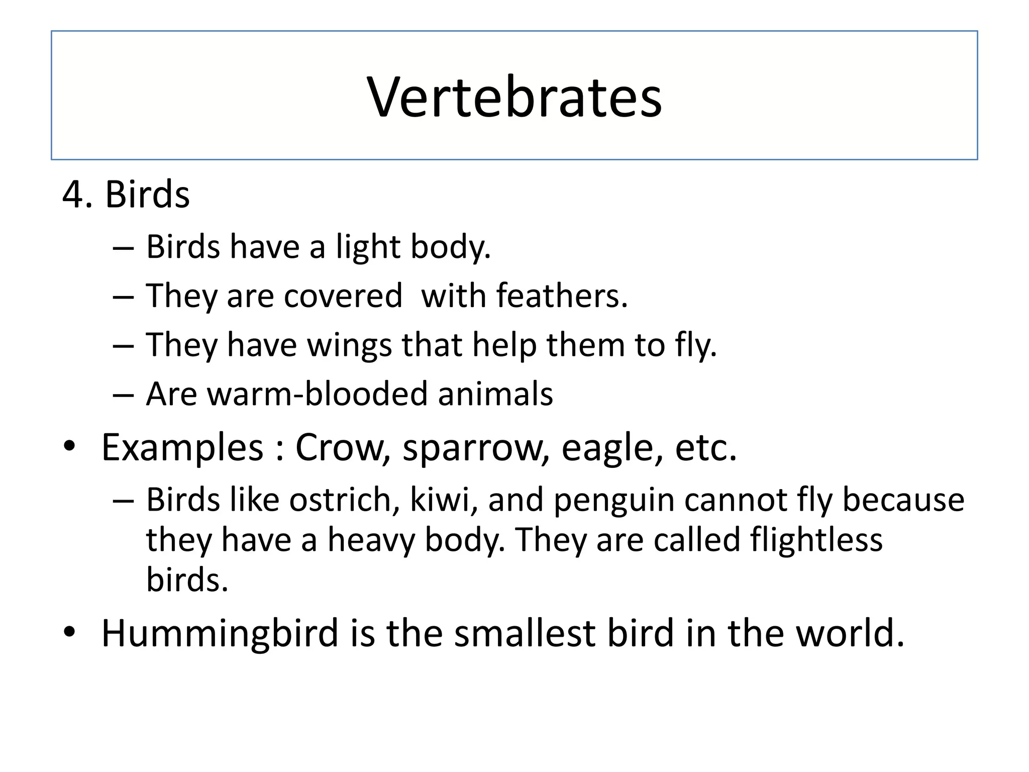 Vertebrates
4. Birds
– Birds have a light body.
– They are covered with feathers.
– They have wings that help them to fly.
– Are warm-blooded animals
• Examples : Crow, sparrow, eagle, etc.
– Birds like ostrich, kiwi, and penguin cannot fly because
they have a heavy body. They are called flightless
birds.
• Hummingbird is the smallest bird in the world.
 