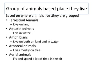 Group of animals based place they live
Based on where animals live ,they are grouped
• Terrestrial Animals
– Live on land
• Aquatic animals
– Live in water
• Amphibians
– Live on both on land and in water
• Arboreal animals
– Lives mostly on tree
• Aerial animals
– Fly and spend a lot of time in the air
 