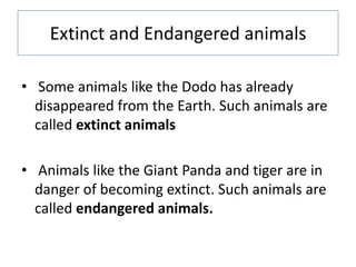 Extinct and Endangered animals
• Some animals like the Dodo has already
disappeared from the Earth. Such animals are
called extinct animals
• Animals like the Giant Panda and tiger are in
danger of becoming extinct. Such animals are
called endangered animals.
 