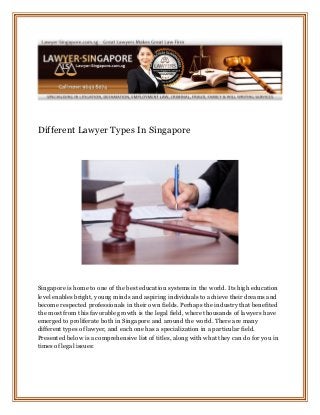 Different Lawyer Types In Singapore
Singapore is home to one of the best education systems in the world. Its high education
level enables bright, young minds and aspiring individuals to achieve their dreams and
become respected professionals in their own fields. Perhaps the industry that benefited
the most from this favorable growth is the legal field, where thousands of lawyers have
emerged to proliferate both in Singapore and around the world. There are many
different types of lawyer, and each one has a specialization in a particular field.
Presented below is a comprehensive list of titles, along with what they can do for you in
times of legal issues:
 