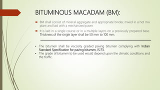 BITUMINOUS MACADAM (BM):
 BM shall consist of mineral aggregate and appropriate binder, mixed in a hot mix
plant and laid with a mechanized paver.
 It is laid in a single course or in a multiple layers on a previously prepared base.
Thickness of the single layer shall be 50 mm to 100 mm.
• The bitumen shall be viscosity graded paving bitumen complying with Indian
Standard Specification for paving bitumen, IS:73.
• The grade of bitumen to be used would depend upon the climatic conditions and
the traffic.
 