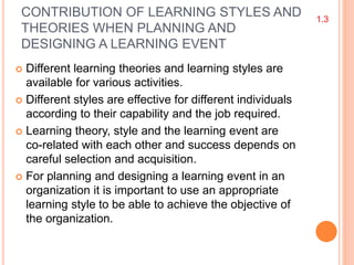 CONTRIBUTION OF LEARNING STYLES AND
THEORIES WHEN PLANNING AND
DESIGNING A LEARNING EVENT
 Different learning theories and learning styles are
available for various activities.
 Different styles are effective for different individuals
according to their capability and the job required.
 Learning theory, style and the learning event are
co-related with each other and success depends on
careful selection and acquisition.
 For planning and designing a learning event in an
organization it is important to use an appropriate
learning style to be able to achieve the objective of
the organization.
1.3
 