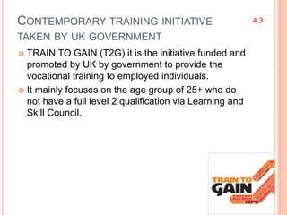 CONTEMPORARY TRAINING INITIATIVE
TAKEN BY UK GOVERNMENT
 TRAIN TO GAIN (T2G) it is the initiative funded and
promoted by UK by government to provide the
vocational training to employed individuals.
 It mainly focuses on the age group of 25+ who do
not have a full level 2 qualification via Learning and
Skill Council.
4.3
 