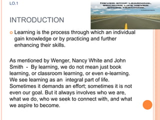 INTRODUCTION
 Learning is the process through which an individual
gain knowledge or by practicing and further
enhancing their skills.
As mentioned by Wenger, Nancy White and John
Smith - By learning, we do not mean just book
learning, or classroom learning, or even e-learning.
We see learning as an integral part of life.
Sometimes it demands an effort; sometimes it is not
even our goal. But it always involves who we are,
what we do, who we seek to connect with, and what
we aspire to become.
LO.1
 