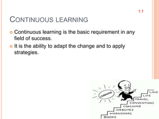 CONTINUOUS LEARNING
 Continuous learning is the basic requirement in any
field of success.
 It is the ability to adapt the change and to apply
strategies.
1.1
 