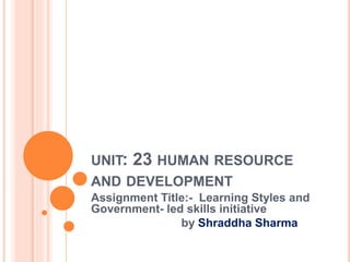UNIT: 23 HUMAN RESOURCE
AND DEVELOPMENT
Assignment Title:- Learning Styles and
Government- led skills initiative
by Shraddha Sharma
 