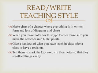 
 Make chart of a chapter where everything is in written
form and less of diagrams and charts.
 When you make notes for this type learner make sure you
make the sentence into bullet points.
 Give a handout of what you have teach in class after a
class to have a revision.
 Tell them to mark the key words in their notes so that they
recollect things easily.
READ/WRITE
TEACHING STYLE
 