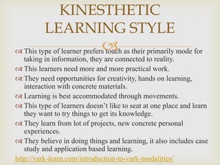  This type of learner prefers touch as their primarily mode for
taking in information, they are connected to reality.
 This learners need more and more practical work.
 They need opportunities for creativity, hands on learning,
interaction with concrete materials.
 Learning is best accommodated through movements.
 This type of learners doesn’t like to seat at one place and learn
they want to try things to get its knowledge.
 They learn from lot of projects, new concrete personal
experiences.
 They believe in doing things and learning, it also includes case
study and application based learning.
http://vark-learn.com/introduction-to-vark-modalities/
KINESTHETIC
LEARNING STYLE
 