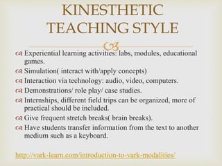  Experiential learning activities: labs, modules, educational
games.
 Simulation( interact with/apply concepts)
 Interaction via technology: audio, video, computers.
 Demonstrations/ role play/ case studies.
 Internships, different field trips can be organized, more of
practical should be included.
 Give frequent stretch breaks( brain breaks).
 Have students transfer information from the text to another
medium such as a keyboard.
http://vark-learn.com/introduction-to-vark-modalities/
KINESTHETIC
TEACHING STYLE
 