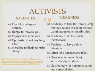 
ACTIVISTS
STRENGTH
 Flexible and open-
minded.
 Happy to "have a go“.
 Enjoys new situations.
 Optimistic about anything
new -
 therefore unlikely to resist
change
WEAKNESS
 Tendency to take the immediately
obvious course of action without
weighing up other possibilities.
 Tendency to do too much
themselves.
 Tendency to have public
attention.
 Often take unnecessary risks.
 Goes into action without
sufficient preparation.
 Gets bored with implementation
and consolidation.
http://www.ukessays.com/essays/education/a-
documentation-differentiating-different-learning-
styles-education-essay.php#ixzz3Q8QG26yE
 