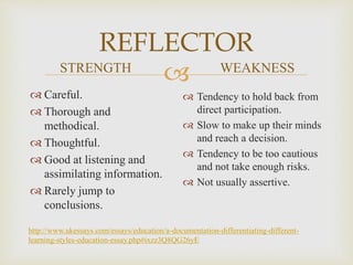 
REFLECTOR
STRENGTH
 Careful.
 Thorough and
methodical.
 Thoughtful.
 Good at listening and
assimilating information.
 Rarely jump to
conclusions.
WEAKNESS
 Tendency to hold back from
direct participation.
 Slow to make up their minds
and reach a decision.
 Tendency to be too cautious
and not take enough risks.
 Not usually assertive.
http://www.ukessays.com/essays/education/a-documentation-differentiating-different-
learning-styles-education-essay.php#ixzz3Q8QG26yE
 