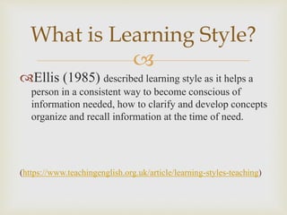 
Ellis (1985) described learning style as it helps a
person in a consistent way to become conscious of
information needed, how to clarify and develop concepts
organize and recall information at the time of need.
(https://www.teachingenglish.org.uk/article/learning-styles-teaching)
What is Learning Style?
 