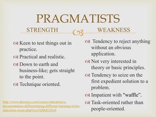 
PRAGMATISTS
STRENGTH
 Keen to test things out in
practice.
 Practical and realistic.
 Down to earth and
business-like; gets straight
to the point.
 Technique oriented.
WEAKNESS
 Tendency to reject anything
without an obvious
application.
 Not very interested in
theory or basic principles.
 Tendency to seize on the
first expedient solution to a
problem.
 Impatient with "waffle”.
 Task-oriented rather than
people-oriented.
http://www.ukessays.com/essays/education/a-
documentation-differentiating-different-learning-styles-
education-essay.php#ixzz3Q8QG26yE
 