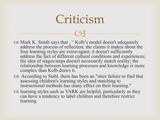 
Criticism
 Mark K. Smith says that , “ Kolb’s model doesn't adequately
address the process of reflection; the claims it makes about the
four learning styles are extravagant; it doesn't sufficiently
address the fact of different cultural conditions and experiences;
the idea of stages/steps doesn't necessarily match reality; the
relationship between learning processes and knowledge is more
complex than Kolb draws it.
 According to Stahl, there has been an "utter failure to find that
assessing children's learning styles and matching to
instructional methods has many effect on their learning."
 learning styles such as VARK are helpful, particularly as they
can have a tendency to label children and therefore restrict
learning.
 
