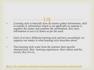 • Learning style is basically how do learner gather information, skill
to explain it, information which is not applicable to separate it,
organize the matter and combine the information, they store
information to use it in future as per the need.
• Each of us have different learning style and how accordingly we
organize our matter is what learning style describes about.
• This learning style come from the learners their specific
characteristic, their learning experiences, their culture and the
society they live in.
(http://cft.vanderbilt.edu/guides-sub-pages/learning-styles-preferences/)
 
