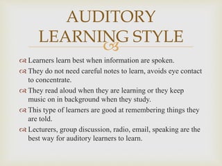 
 Learners learn best when information are spoken.
 They do not need careful notes to learn, avoids eye contact
to concentrate.
 They read aloud when they are learning or they keep
music on in background when they study.
 This type of learners are good at remembering things they
are told.
 Lecturers, group discussion, radio, email, speaking are the
best way for auditory learners to learn.
AUDITORY
LEARNING STYLE
 