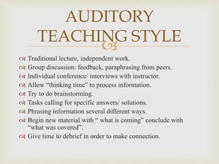 
 Traditional lecture, independent work.
 Group discussion: feedback, paraphrasing from peers.
 Individual conference/ interviews with instructor.
 Allow “thinking time” to process information.
 Try to do brainstorming.
 Tasks calling for specific answers/ solutions.
 Phrasing information several different ways.
 Begin new material with “ what is coming” conclude with
“what was covered”.
 Give time to debrief in order to make connection.
AUDITORY
TEACHING STYLE
 