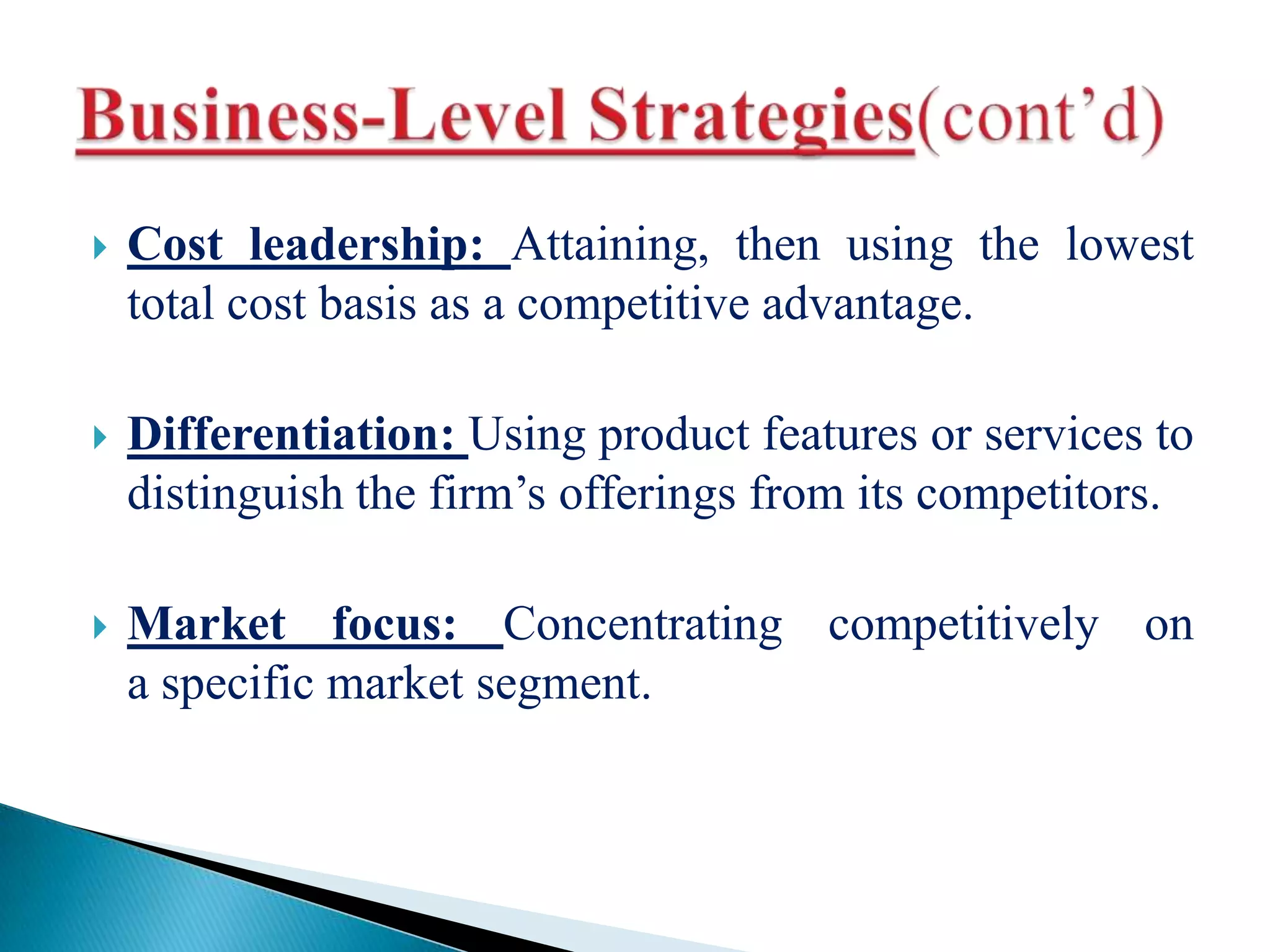  Cost leadership: Attaining, then using the lowest
total cost basis as a competitive advantage.
 Differentiation: Using product features or services to
distinguish the firm’s offerings from its competitors.
 Market focus: Concentrating competitively on
a specific market segment.
 