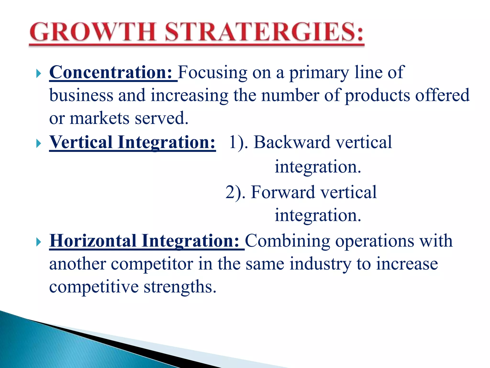  Concentration: Focusing on a primary line of
business and increasing the number of products offered
or markets served.
 Vertical Integration: 1). Backward vertical
integration.
2). Forward vertical
integration.
 Horizontal Integration: Combining operations with
another competitor in the same industry to increase
competitive strengths.
 
