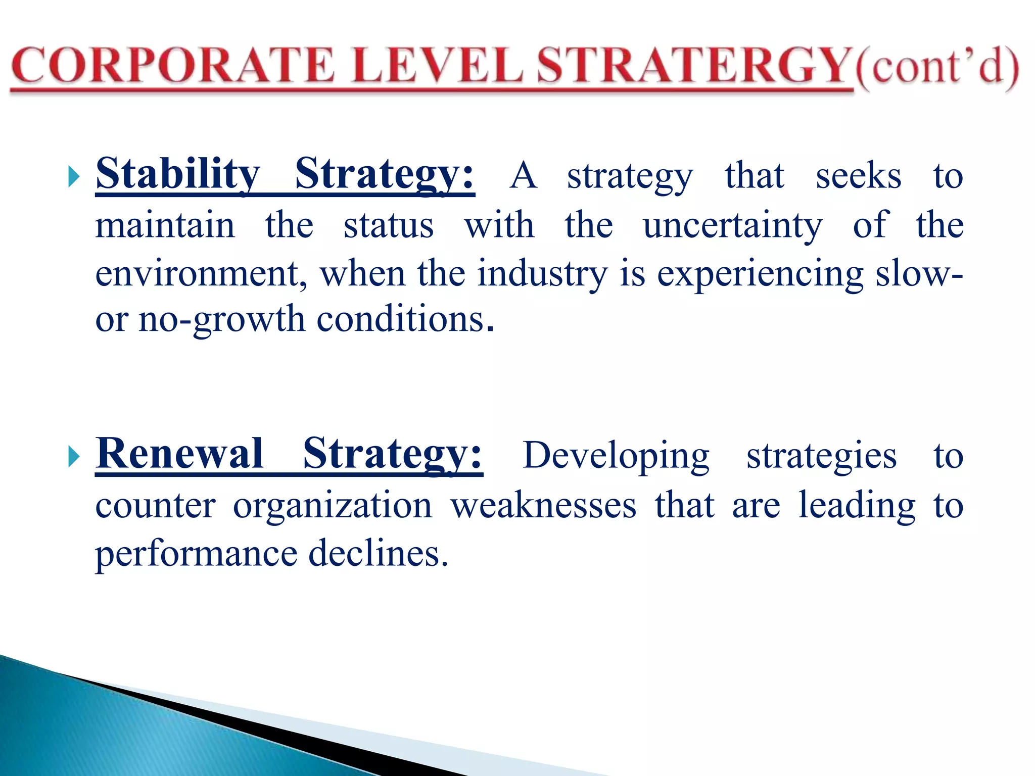  Stability Strategy: A strategy that seeks to
maintain the status with the uncertainty of the
environment, when the industry is experiencing slow-
or no-growth conditions.
 Renewal Strategy: Developing strategies to
counter organization weaknesses that are leading to
performance declines.
 