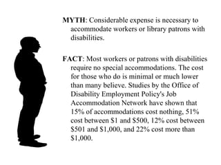 MYTH: People with disabilities have a hard time and deserve special treatment.FACT: Most people with disabilities don’t consider themselves victims and don’t want pity. Most people with disabilities don’t consider themselves as heroes and ordinarily do not want admiration. These individuals live lives which have simply adapted to their limitations or uniqueness because most disabilities are invisible.