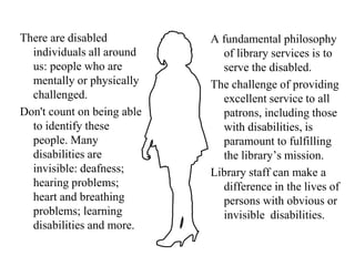 MYTH: People with disabilities create a lot of problems for libraries.FACT: Focus on people with disabilities has stimulated libraries to examine their missions and to reach a new or previously underserved client group. Staff training has improved staff skills and service provision for all library users. For the most part, staff may never notice that an individual is disabled.  