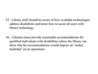 Library Compliance to the Americans with Disabilities ActThe American Library Association states that people with disabilities are a large and neglected minority and are severely underrepresented in the library profession. Libraries can play a catalytic role in the lives of people with disabilities by facilitating their full participation in society. And libraries should use strategies based upon the principles of universal design to ensure that library policy, resources and services meet the needs of all people. 