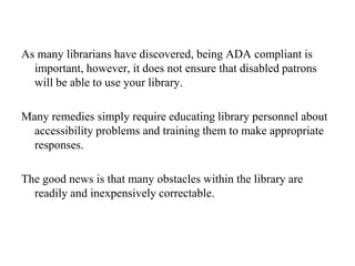 #2.  Libraries must not discriminate against individuals with disabilities and ensure that individuals with disabilities have equal access to library resources.#3.  Architectural barriers in the library building and existing facilities, and communication barriers that are structural in nature, be removed as long as such removal is “readily achievable.”