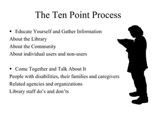 As many librarians have discovered, being ADA compliant is important, however, it does not ensure that disabled patrons will be able to use your library.Many remedies simply require educating library personnel about accessibility problems and training them to make appropriate responses. The good news is that many obstacles within the library are readily and inexpensively correctable. 