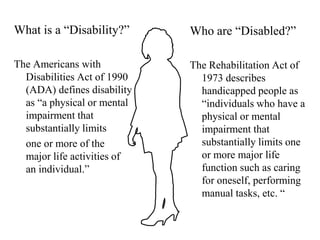 What is a “Disability?”The Americans with Disabilities Act of 1990 (ADA) defines disability as “a physical or mental impairment that substantially limits 	one or more of the major life activities of an individual.”Who are “Disabled?”The Rehabilitation Act of 1973 describes handicapped people as “individuals who have a physical or mental impairment that substantially limits one or more major life function such as caring for oneself, performing manual tasks, etc. “