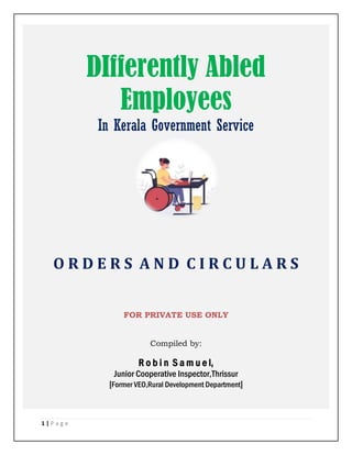 1 | P a g e
DIfferently Abled
Employees
In Kerala Government Service
O R D E R S A N D C I R C U L A R S
FOR PRIVATE USE ONLY
Compiled by:
R o b i n S a m u e l,
Junior Cooperative Inspector,Thrissur
[Former VEO,Rural Development Department]
 