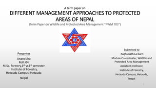 A term paper on
DIFFERENT MANAGEMENT APPROACHES TO PROTECTED
AREAS OF NEPAL
(Term Paper on Wildlife and Protected Area Management “PWM 703”)
Presenter
Anand Jha
Roll: 04
M.Sc. forestry,1st yr.1st semester
Institute of Forestry,
Hetauda Campus, Hetauda
Nepal
1
Submitted to
Raghunath Lal karn
Module Co-ordinater, Wildlife and
Protected Area Management
Assistant professor,
Institute of Forestry,
Hetauda Campus, Hetauda,
Nepal
 