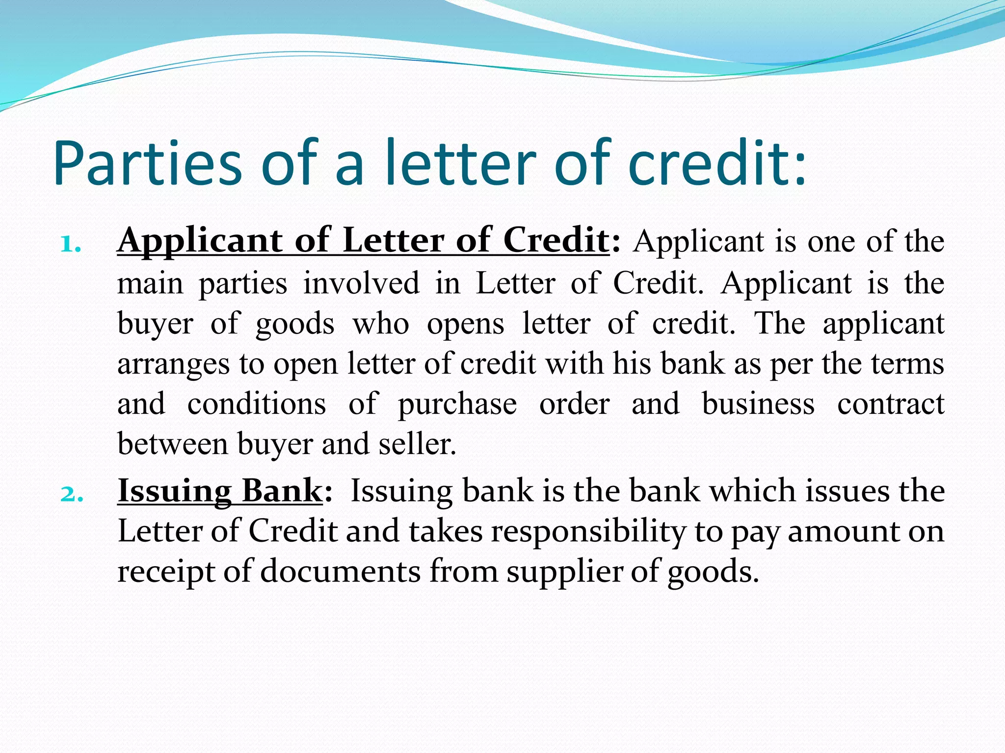 Parties of a letter of credit:
1. Applicant of Letter of Credit: Applicant is one of the
main parties involved in Letter of Credit. Applicant is the
buyer of goods who opens letter of credit. The applicant
arranges to open letter of credit with his bank as per the terms
and conditions of purchase order and business contract
between buyer and seller.
2. Issuing Bank: Issuing bank is the bank which issues the
Letter of Credit and takes responsibility to pay amount on
receipt of documents from supplier of goods.
 