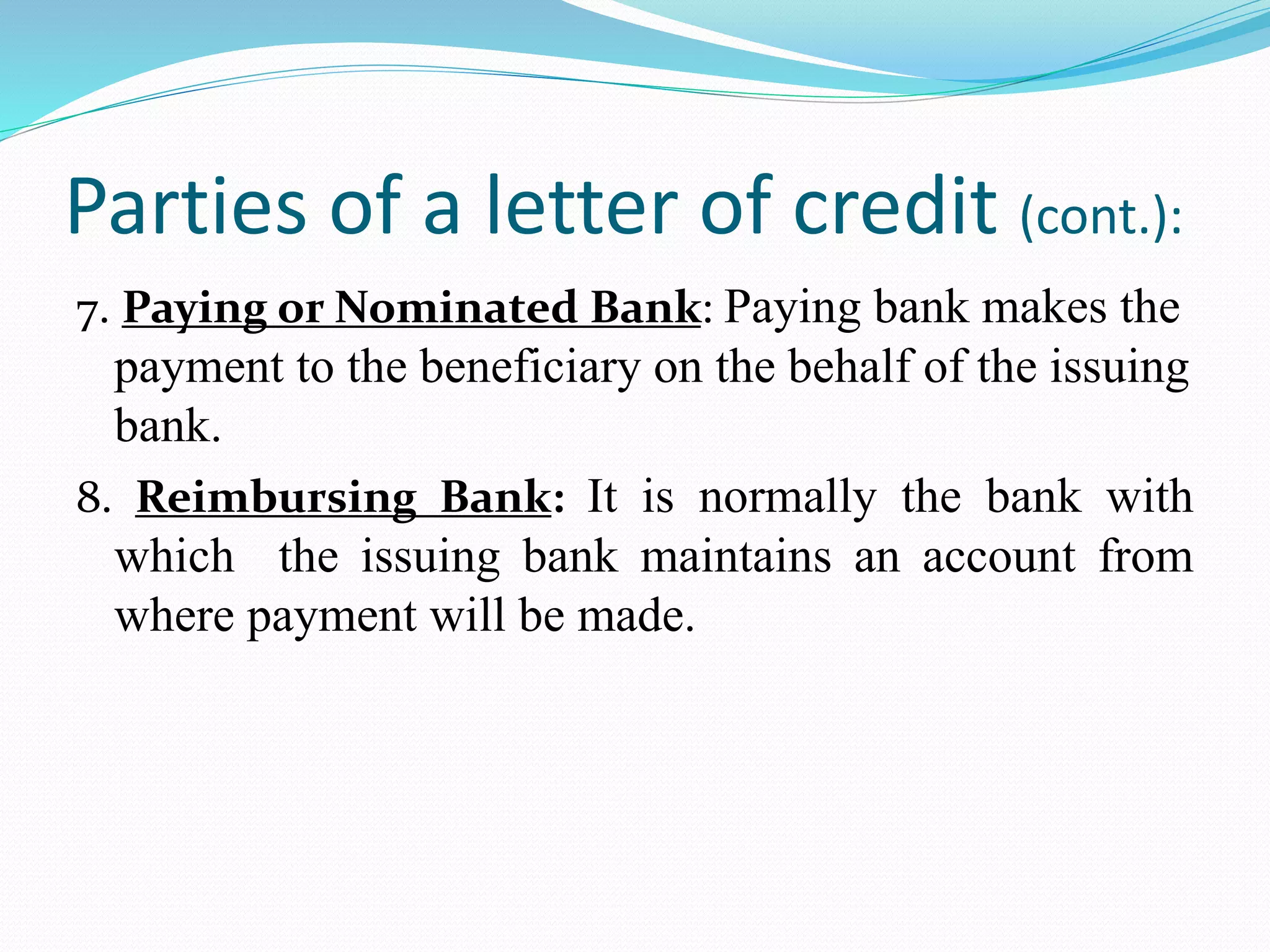 Parties of a letter of credit (cont.):
7. Paying or Nominated Bank: Paying bank makes the
payment to the beneficiary on the behalf of the issuing
bank.
8. Reimbursing Bank: It is normally the bank with
which the issuing bank maintains an account from
where payment will be made.
 